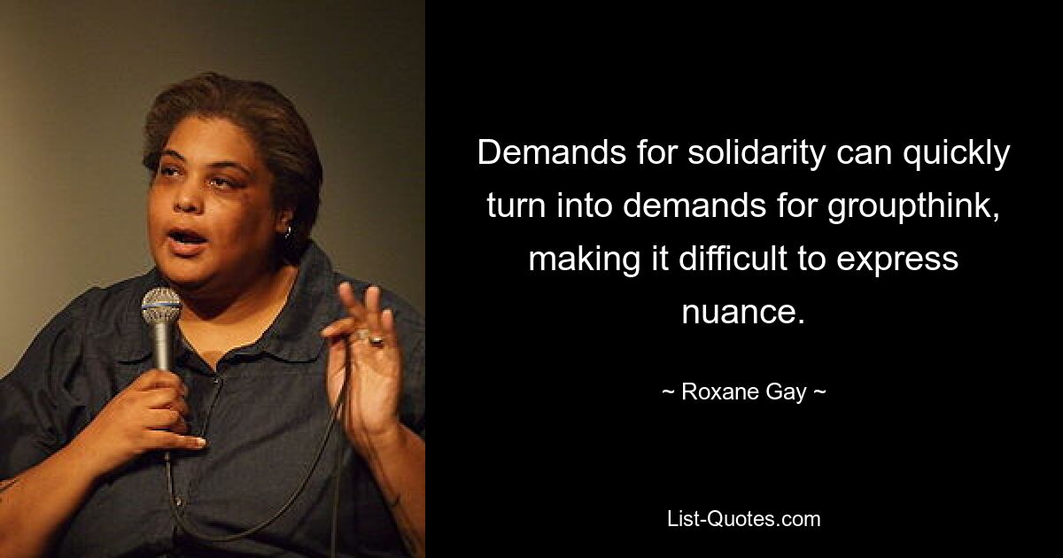 Demands for solidarity can quickly turn into demands for groupthink, making it difficult to express nuance. — © Roxane Gay