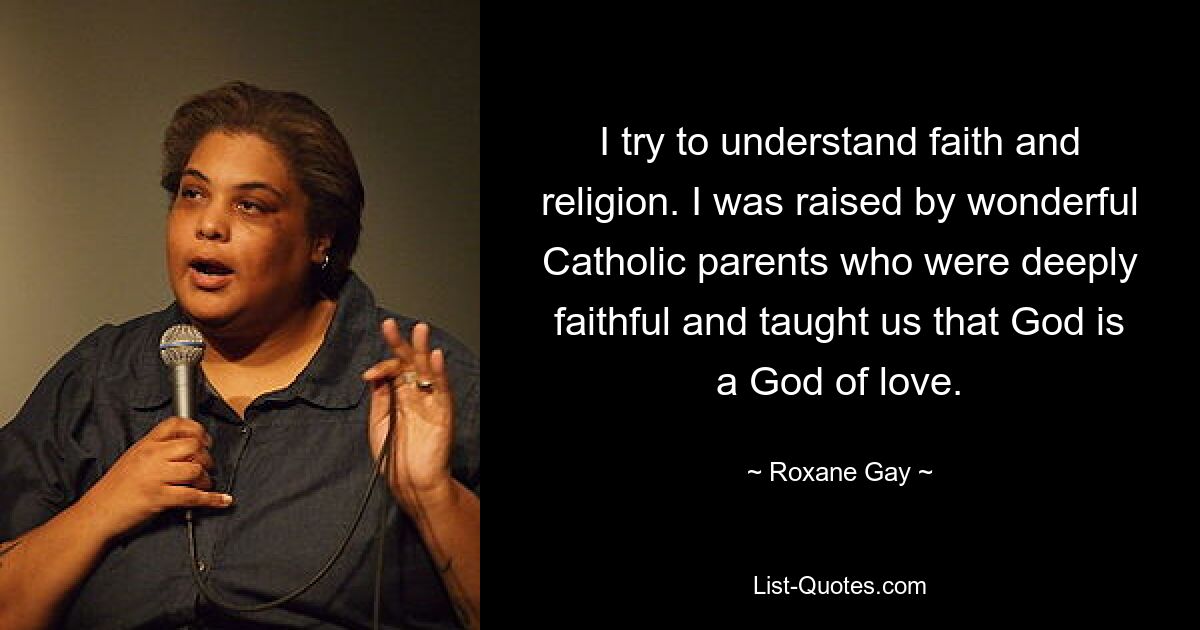 I try to understand faith and religion. I was raised by wonderful Catholic parents who were deeply faithful and taught us that God is a God of love. — © Roxane Gay