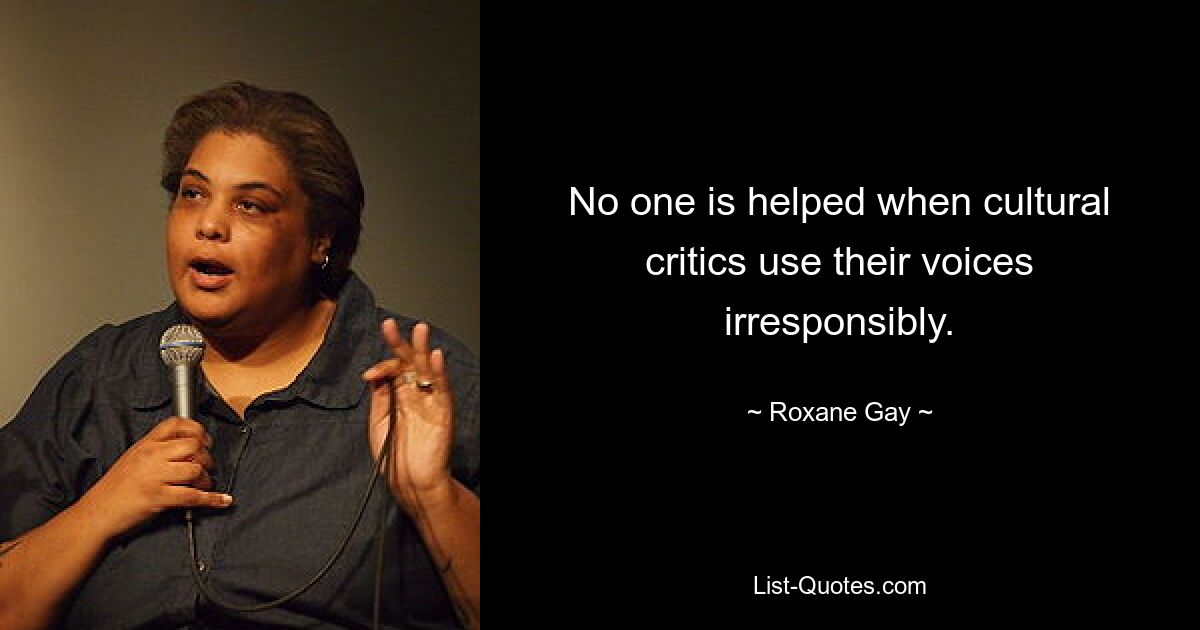 No one is helped when cultural critics use their voices irresponsibly. — © Roxane Gay