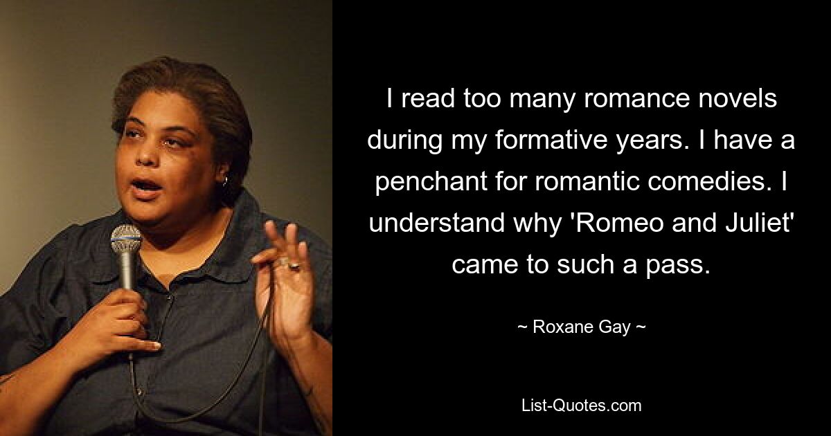 I read too many romance novels during my formative years. I have a penchant for romantic comedies. I understand why 'Romeo and Juliet' came to such a pass. — © Roxane Gay