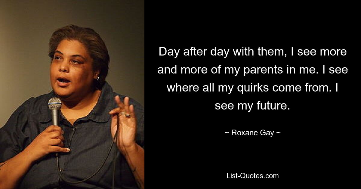 Day after day with them, I see more and more of my parents in me. I see where all my quirks come from. I see my future. — © Roxane Gay