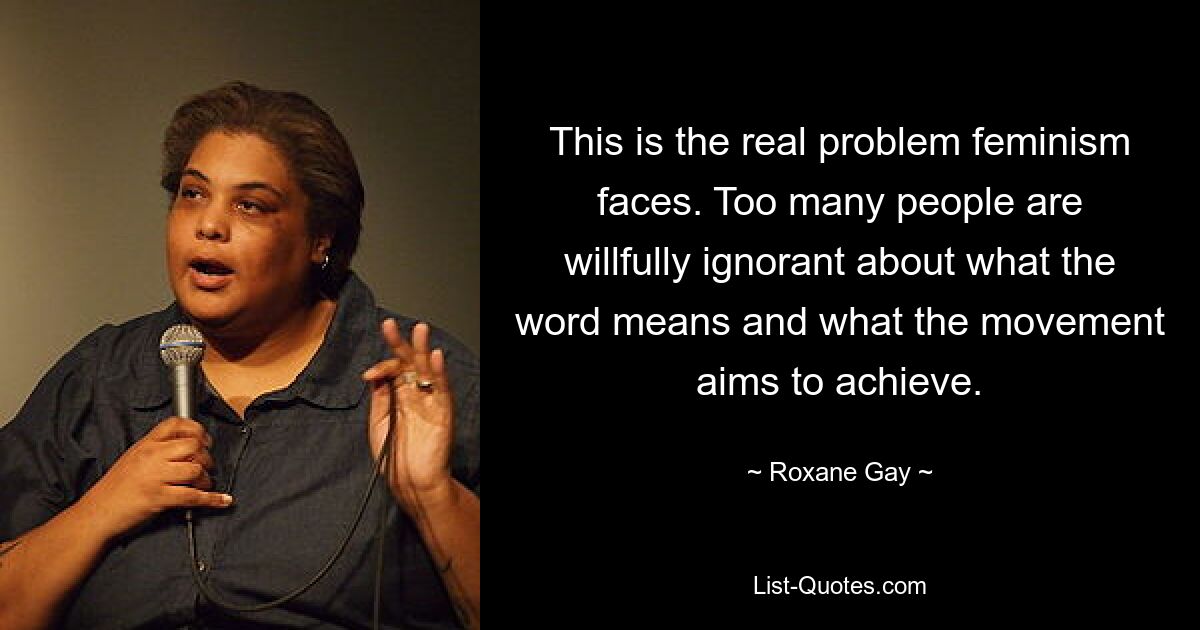 This is the real problem feminism faces. Too many people are willfully ignorant about what the word means and what the movement aims to achieve. — © Roxane Gay