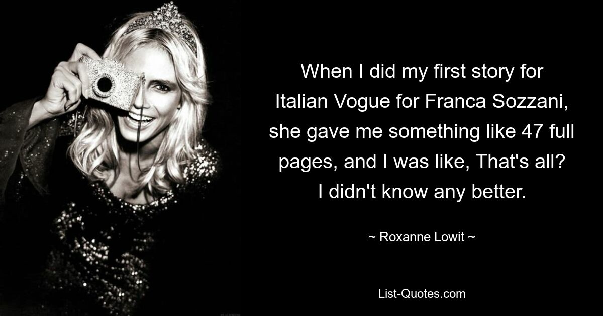 When I did my first story for Italian Vogue for Franca Sozzani, she gave me something like 47 full pages, and I was like, That's all? I didn't know any better. — © Roxanne Lowit