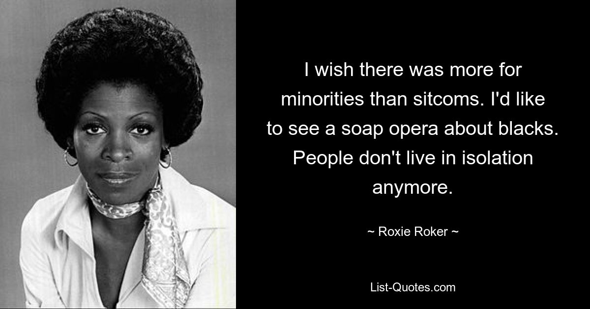 I wish there was more for minorities than sitcoms. I'd like to see a soap opera about blacks. People don't live in isolation anymore. — © Roxie Roker