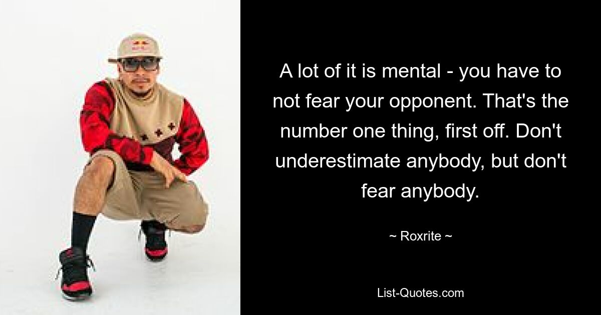 A lot of it is mental - you have to not fear your opponent. That's the number one thing, first off. Don't underestimate anybody, but don't fear anybody. — © Roxrite