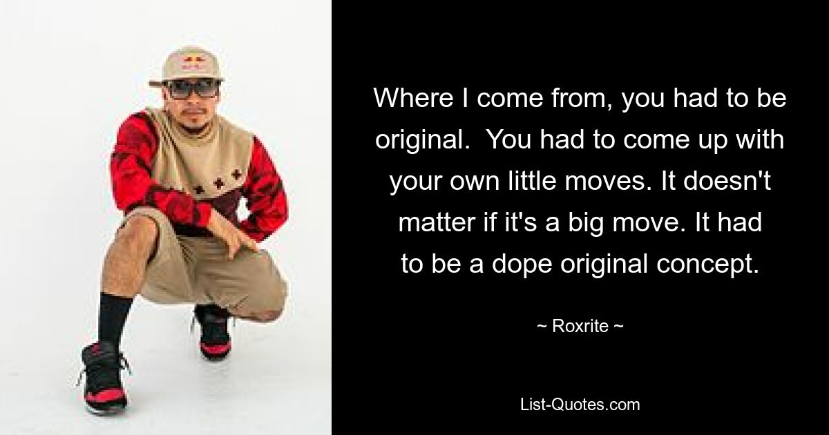 Where I come from, you had to be original.  You had to come up with your own little moves. It doesn't matter if it's a big move. It had to be a dope original concept. — © Roxrite