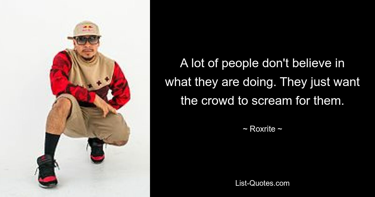 A lot of people don't believe in what they are doing. They just want the crowd to scream for them. — © Roxrite