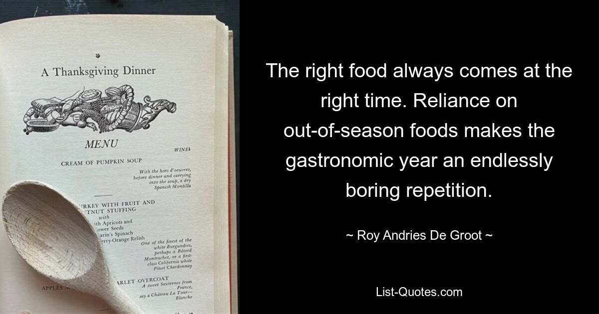 The right food always comes at the right time. Reliance on out-of-season foods makes the gastronomic year an endlessly boring repetition. — © Roy Andries De Groot