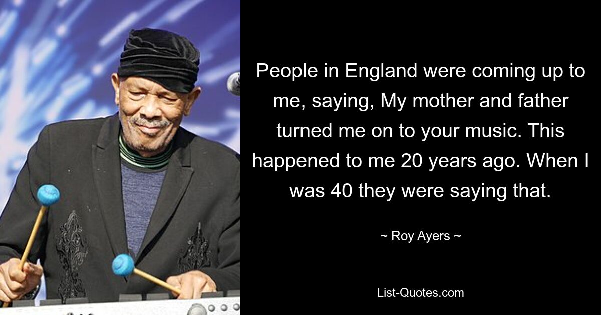 People in England were coming up to me, saying, My mother and father turned me on to your music. This happened to me 20 years ago. When I was 40 they were saying that. — © Roy Ayers