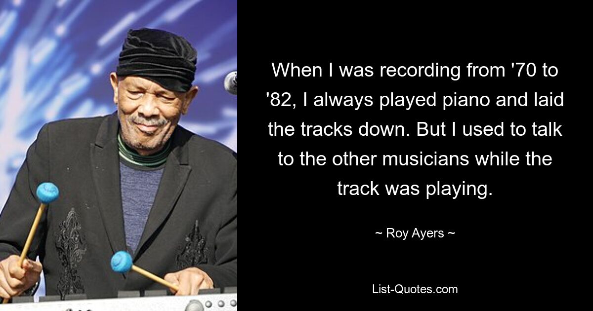 When I was recording from '70 to '82, I always played piano and laid the tracks down. But I used to talk to the other musicians while the track was playing. — © Roy Ayers