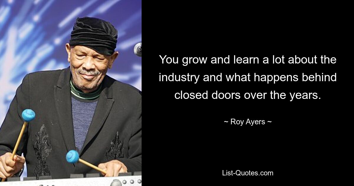 You grow and learn a lot about the industry and what happens behind closed doors over the years. — © Roy Ayers