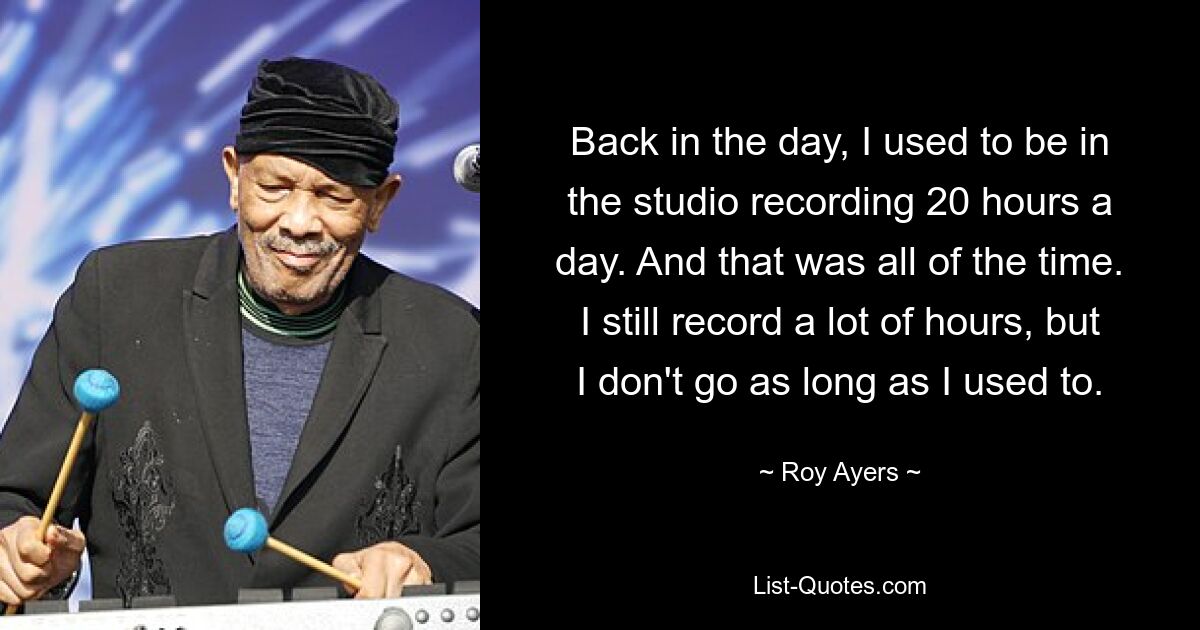 Back in the day, I used to be in the studio recording 20 hours a day. And that was all of the time. I still record a lot of hours, but I don't go as long as I used to. — © Roy Ayers