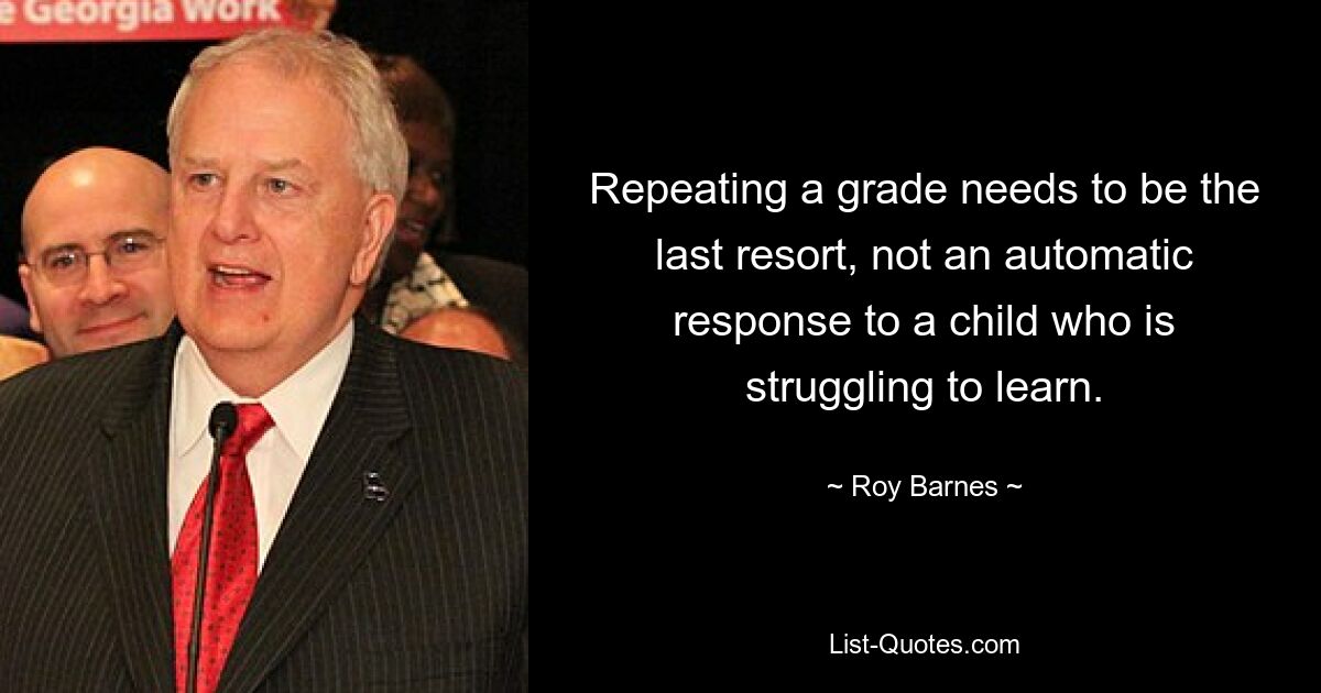 Repeating a grade needs to be the last resort, not an automatic response to a child who is struggling to learn. — © Roy Barnes