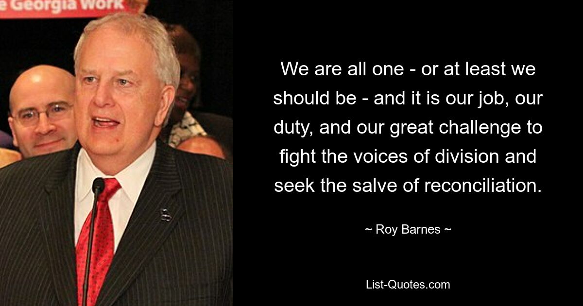 We are all one - or at least we should be - and it is our job, our duty, and our great challenge to fight the voices of division and seek the salve of reconciliation. — © Roy Barnes