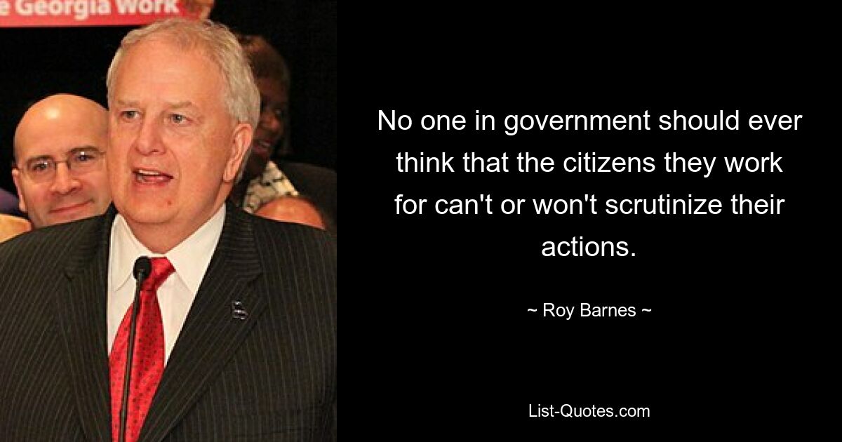 No one in government should ever think that the citizens they work for can't or won't scrutinize their actions. — © Roy Barnes