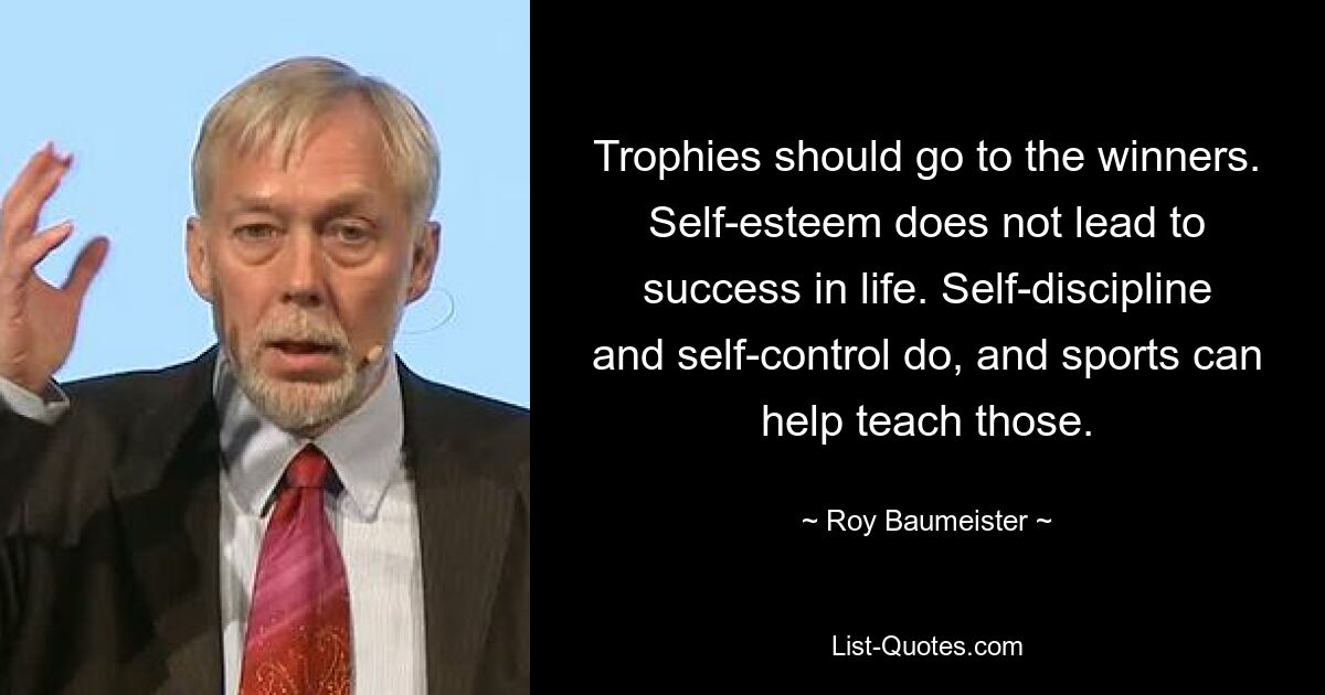 Trophies should go to the winners. Self-esteem does not lead to success in life. Self-discipline and self-control do, and sports can help teach those. — © Roy Baumeister