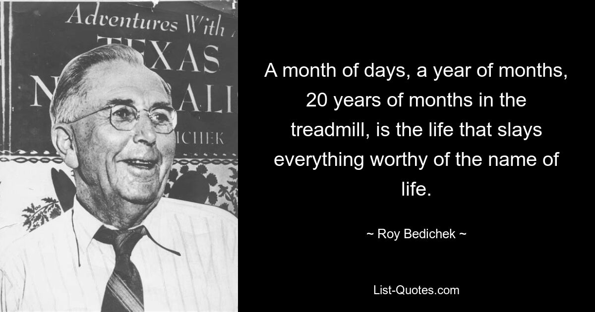 A month of days, a year of months, 20 years of months in the treadmill, is the life that slays everything worthy of the name of life. — © Roy Bedichek