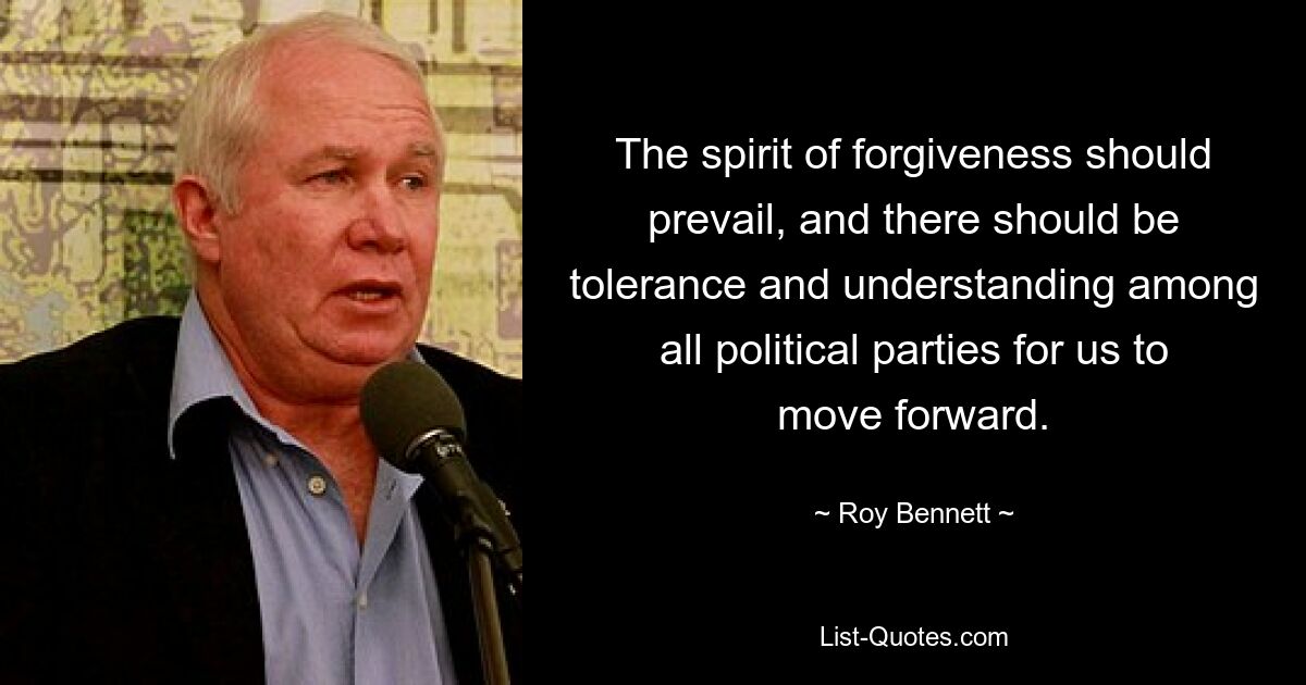 The spirit of forgiveness should prevail, and there should be tolerance and understanding among all political parties for us to move forward. — © Roy Bennett