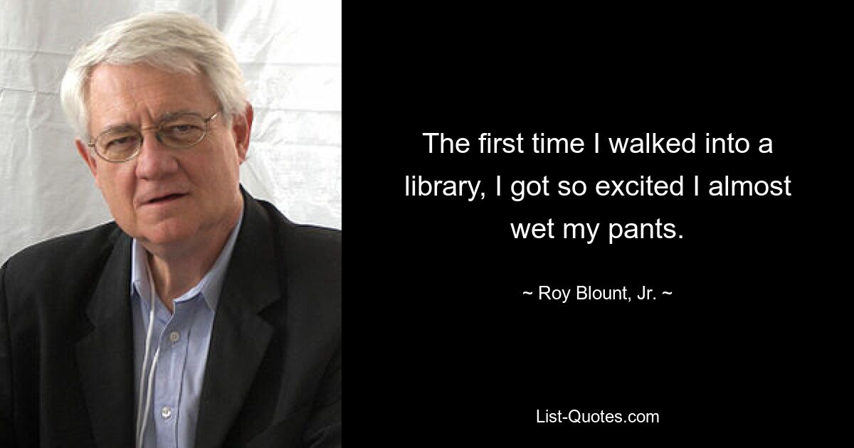 The first time I walked into a library, I got so excited I almost wet my pants. — © Roy Blount, Jr.