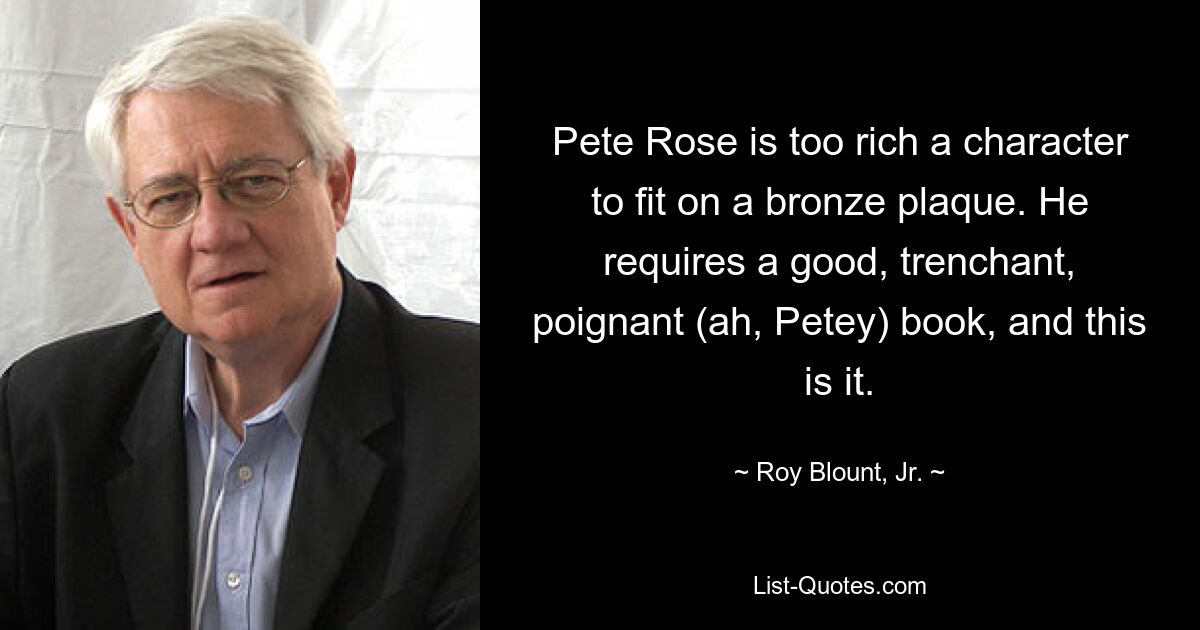 Pete Rose is too rich a character to fit on a bronze plaque. He requires a good, trenchant, poignant (ah, Petey) book, and this is it. — © Roy Blount, Jr.