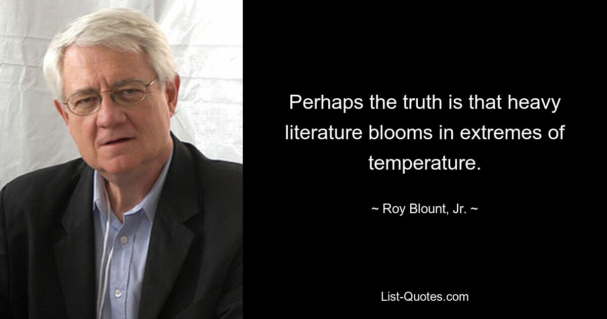 Perhaps the truth is that heavy literature blooms in extremes of temperature. — © Roy Blount, Jr.