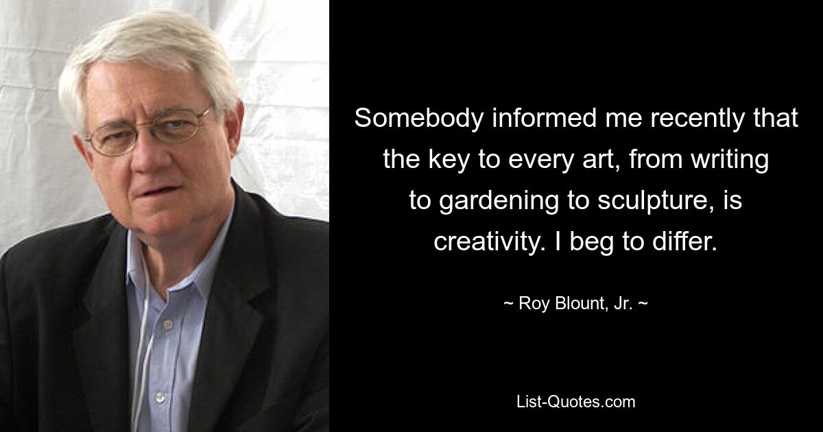 Somebody informed me recently that the key to every art, from writing to gardening to sculpture, is creativity. I beg to differ. — © Roy Blount, Jr.