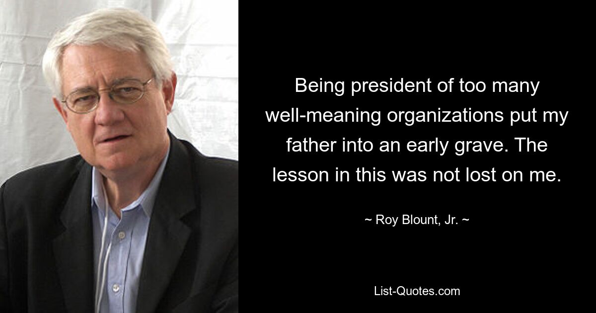 Being president of too many well-meaning organizations put my father into an early grave. The lesson in this was not lost on me. — © Roy Blount, Jr.