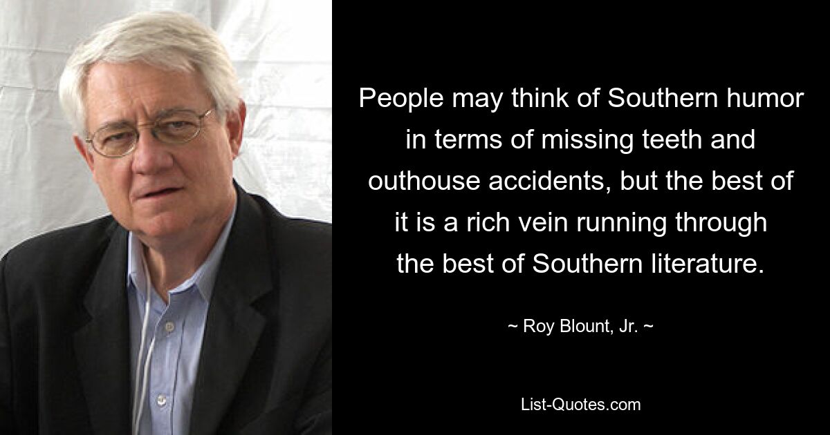 People may think of Southern humor in terms of missing teeth and outhouse accidents, but the best of it is a rich vein running through the best of Southern literature. — © Roy Blount, Jr.