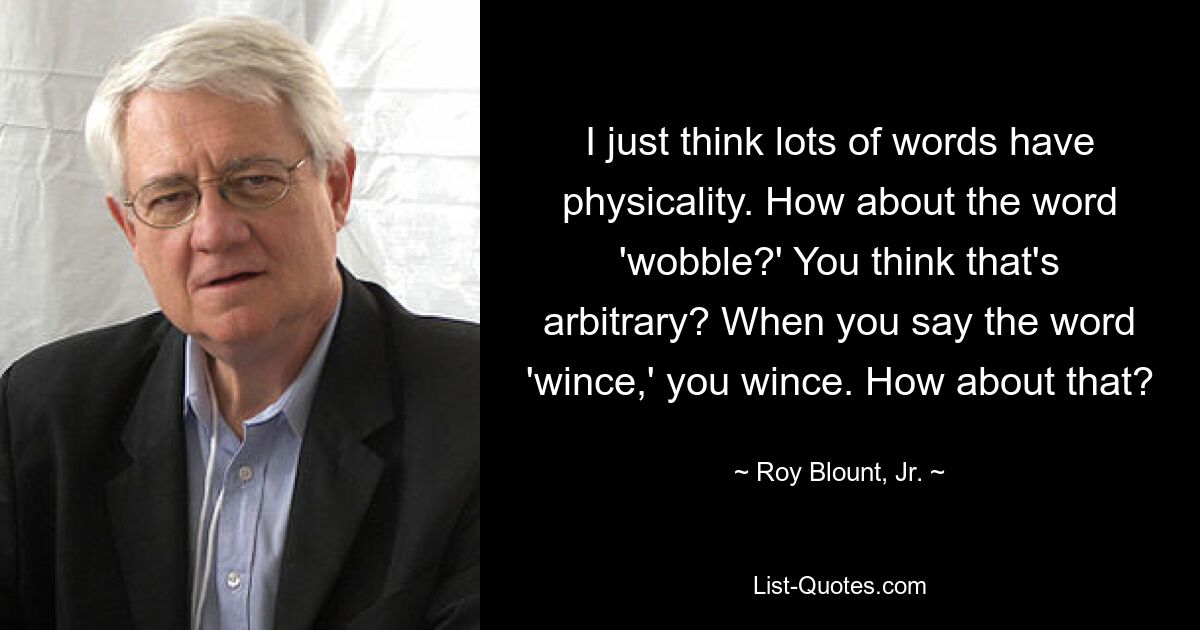 I just think lots of words have physicality. How about the word 'wobble?' You think that's arbitrary? When you say the word 'wince,' you wince. How about that? — © Roy Blount, Jr.