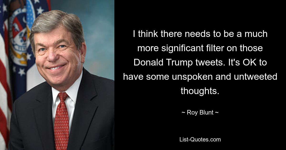 I think there needs to be a much more significant filter on those Donald Trump tweets. It's OK to have some unspoken and untweeted thoughts. — © Roy Blunt