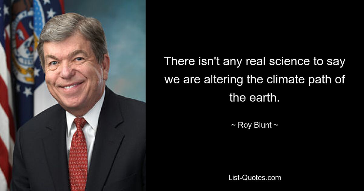 There isn't any real science to say we are altering the climate path of the earth. — © Roy Blunt