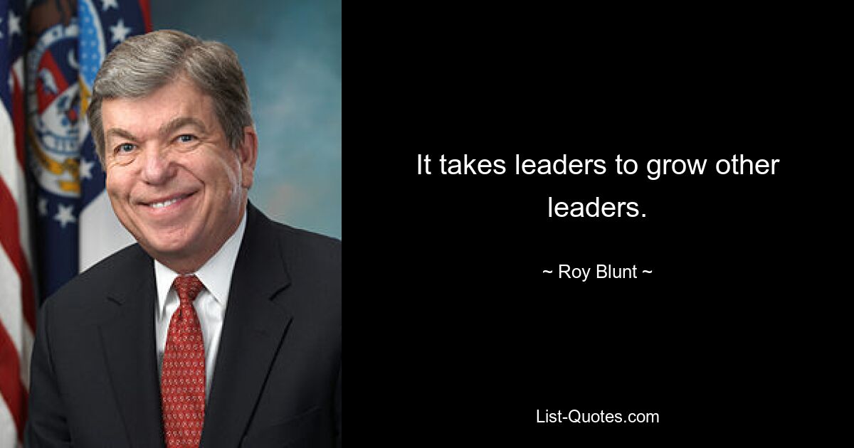 It takes leaders to grow other leaders. — © Roy Blunt