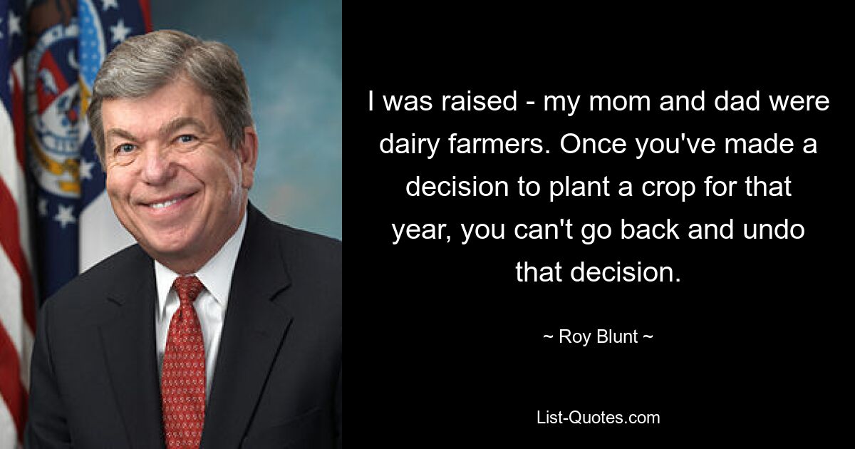 I was raised - my mom and dad were dairy farmers. Once you've made a decision to plant a crop for that year, you can't go back and undo that decision. — © Roy Blunt