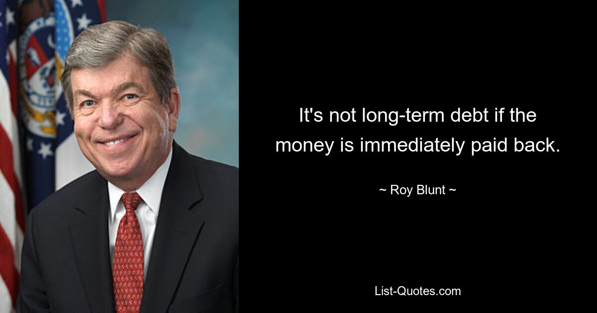 It's not long-term debt if the money is immediately paid back. — © Roy Blunt