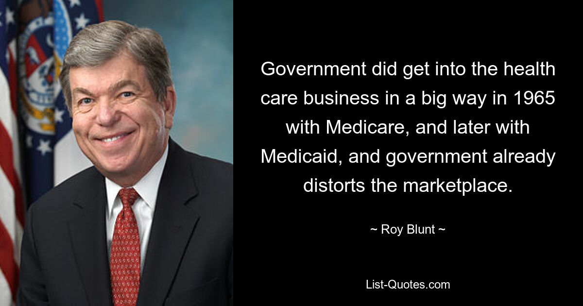 Government did get into the health care business in a big way in 1965 with Medicare, and later with Medicaid, and government already distorts the marketplace. — © Roy Blunt