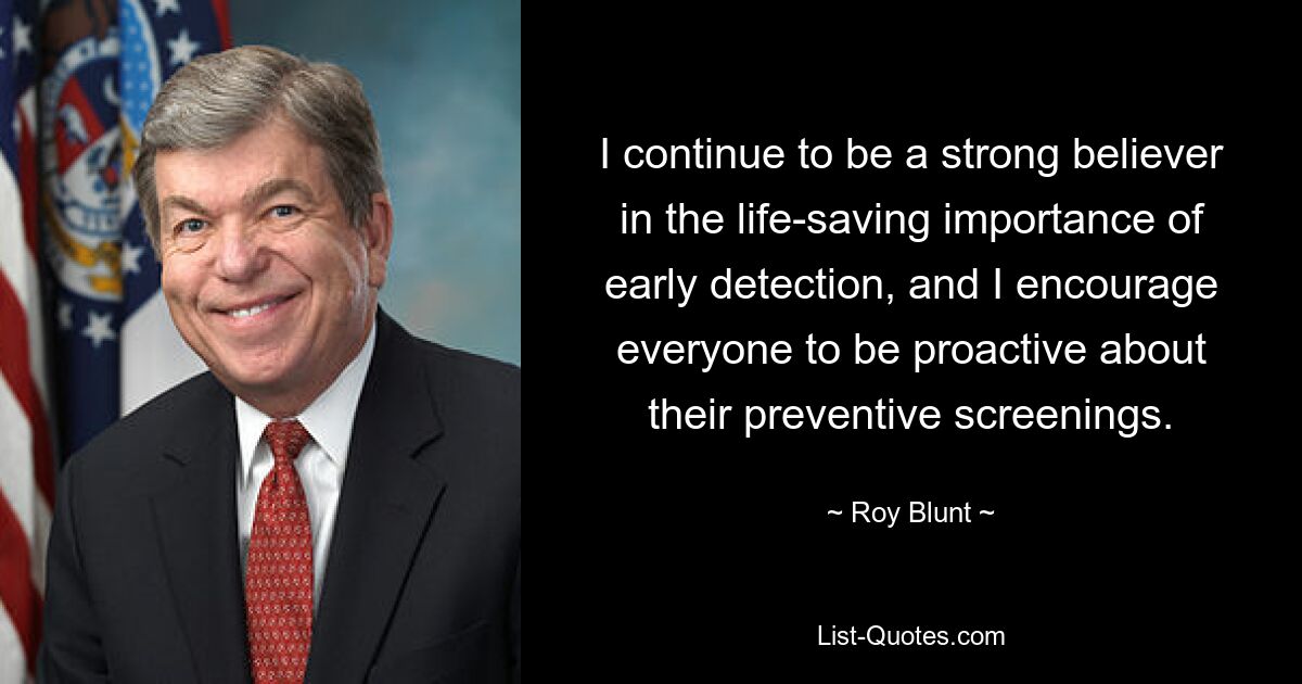 I continue to be a strong believer in the life-saving importance of early detection, and I encourage everyone to be proactive about their preventive screenings. — © Roy Blunt