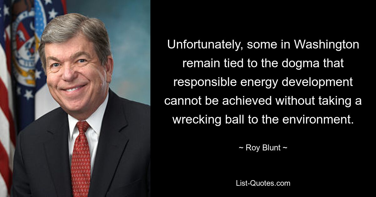 Unfortunately, some in Washington remain tied to the dogma that responsible energy development cannot be achieved without taking a wrecking ball to the environment. — © Roy Blunt