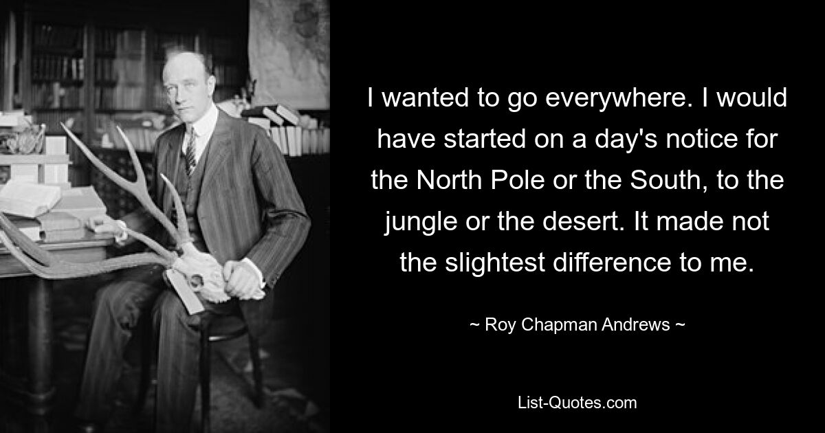 I wanted to go everywhere. I would have started on a day's notice for the North Pole or the South, to the jungle or the desert. It made not the slightest difference to me. — © Roy Chapman Andrews