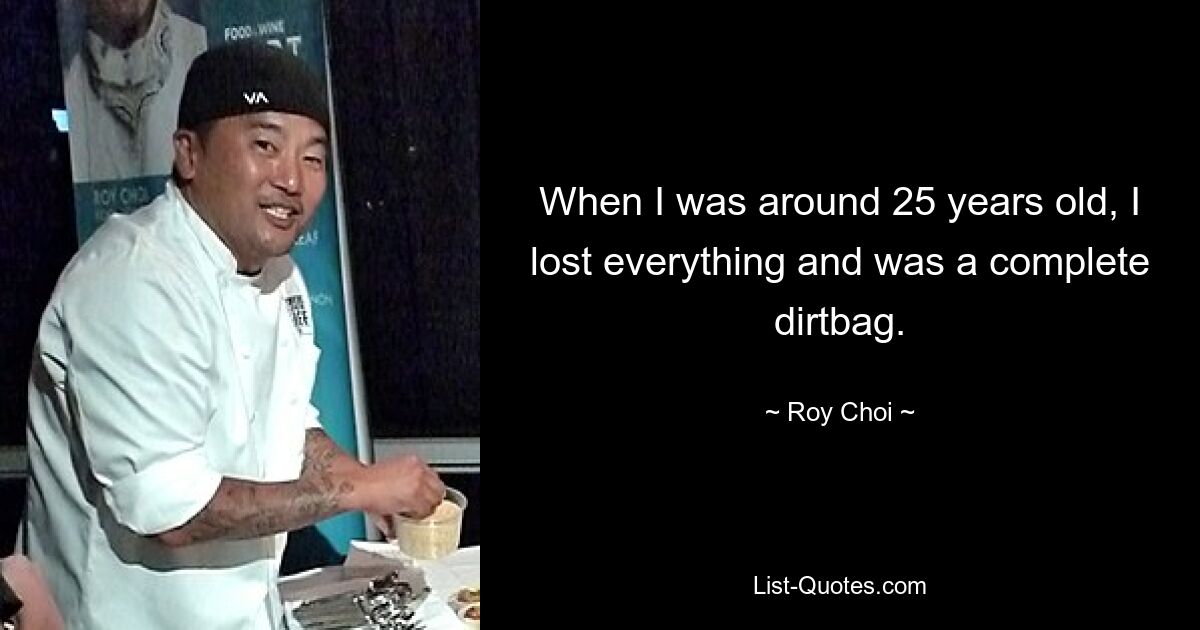 When I was around 25 years old, I lost everything and was a complete dirtbag. — © Roy Choi