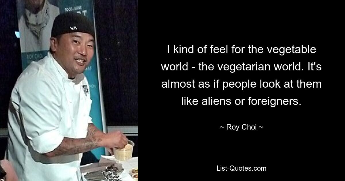 I kind of feel for the vegetable world - the vegetarian world. It's almost as if people look at them like aliens or foreigners. — © Roy Choi