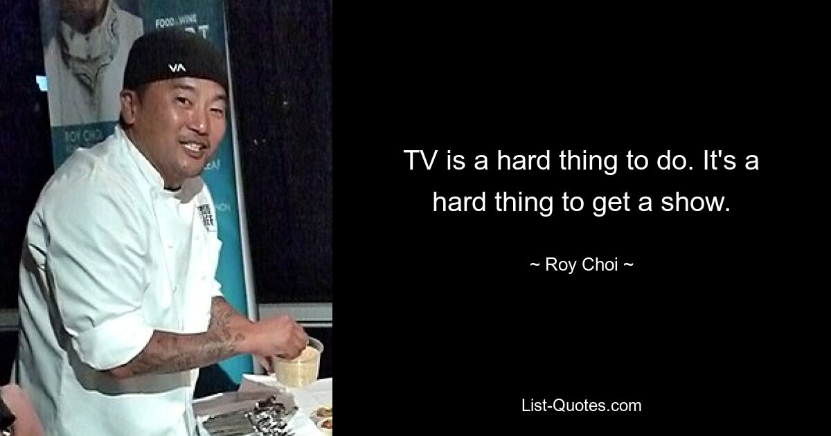 TV is a hard thing to do. It's a hard thing to get a show. — © Roy Choi