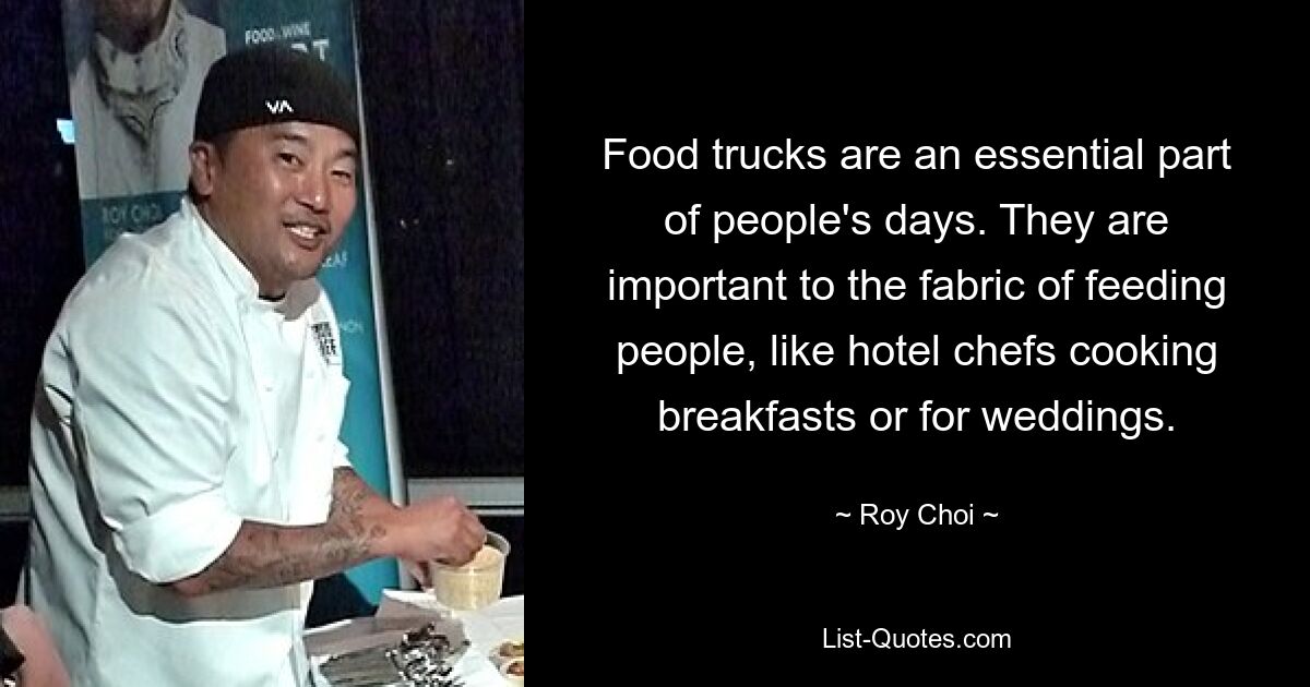 Food trucks are an essential part of people's days. They are important to the fabric of feeding people, like hotel chefs cooking breakfasts or for weddings. — © Roy Choi