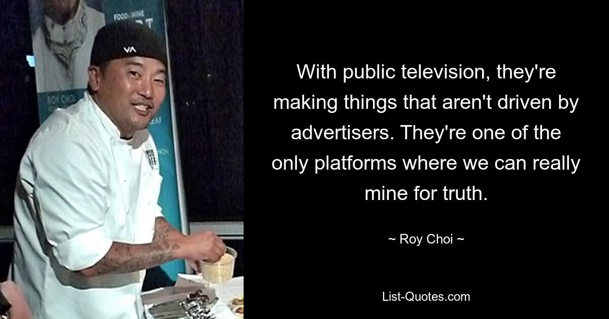 With public television, they're making things that aren't driven by advertisers. They're one of the only platforms where we can really mine for truth. — © Roy Choi