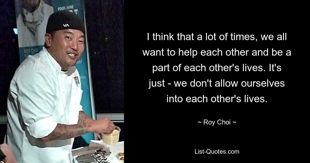 Ich denke, dass wir uns oft alle gegenseitig helfen und Teil des Lebens des anderen sein wollen. Es ist nur – wir erlauben uns nicht, in das Leben des anderen einzudringen. — © Roy Choi