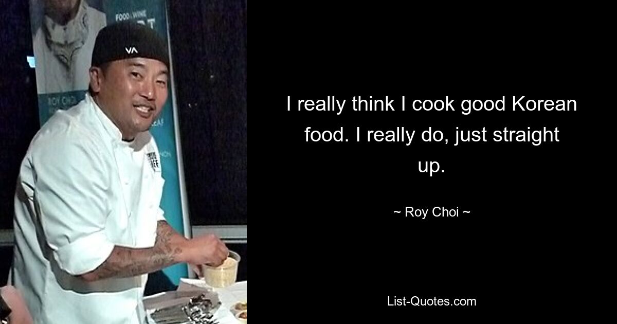 I really think I cook good Korean food. I really do, just straight up. — © Roy Choi