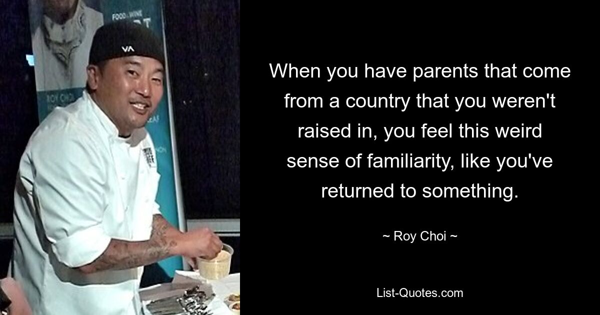 When you have parents that come from a country that you weren't raised in, you feel this weird sense of familiarity, like you've returned to something. — © Roy Choi