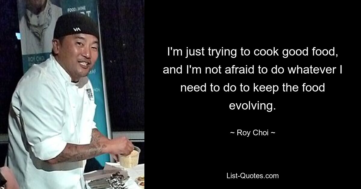 I'm just trying to cook good food, and I'm not afraid to do whatever I need to do to keep the food evolving. — © Roy Choi