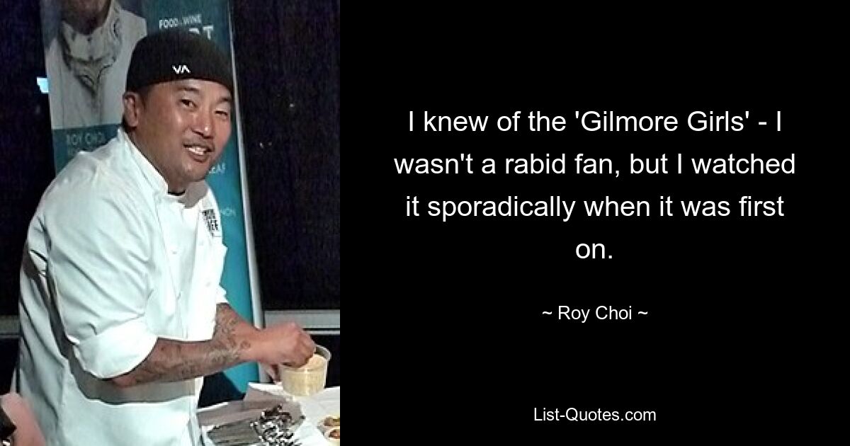 I knew of the 'Gilmore Girls' - I wasn't a rabid fan, but I watched it sporadically when it was first on. — © Roy Choi