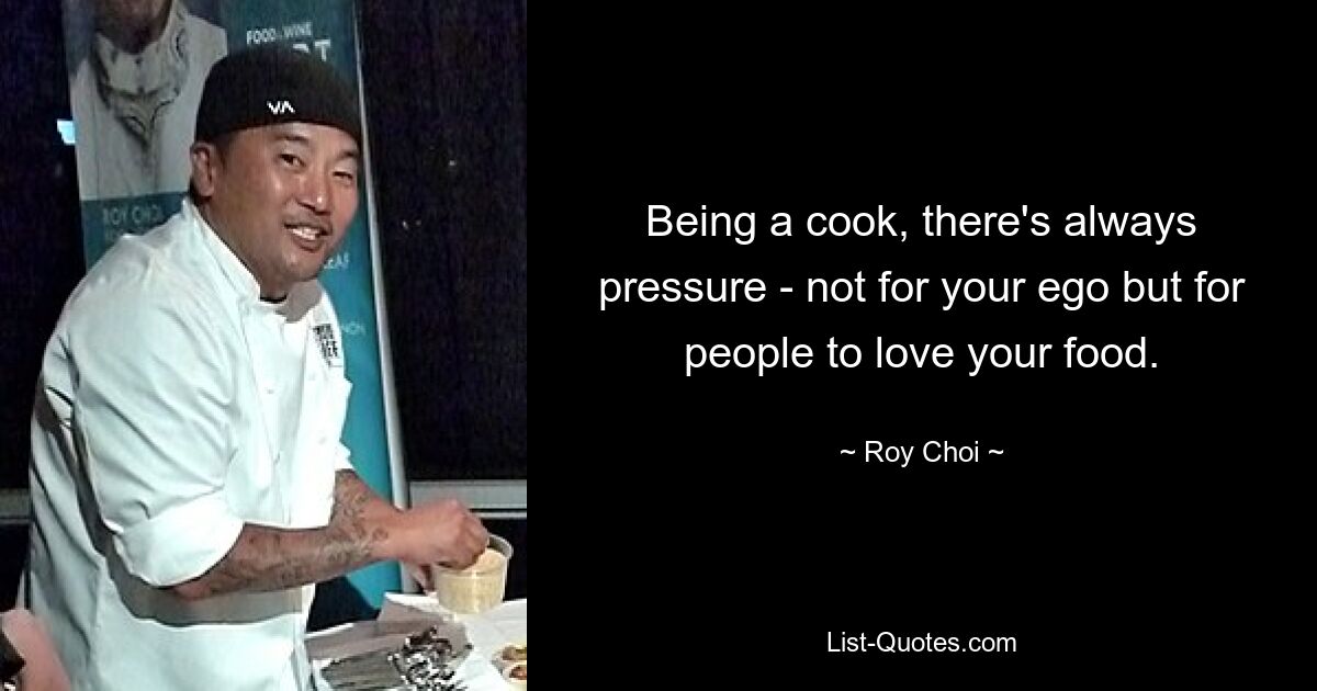 Being a cook, there's always pressure - not for your ego but for people to love your food. — © Roy Choi