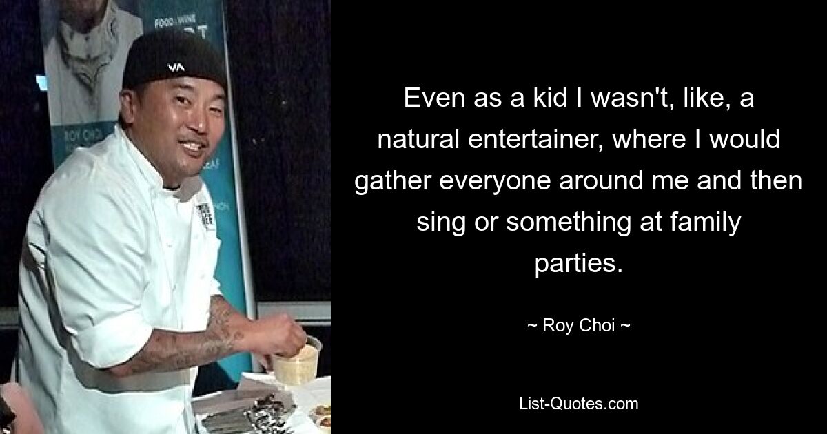 Even as a kid I wasn't, like, a natural entertainer, where I would gather everyone around me and then sing or something at family parties. — © Roy Choi